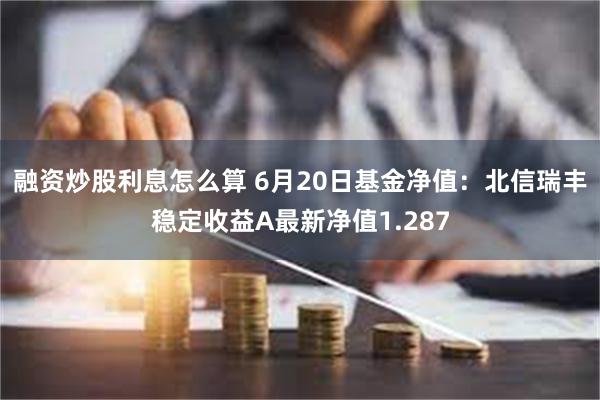 融资炒股利息怎么算 6月20日基金净值：北信瑞丰稳定收益A最新净值1.287