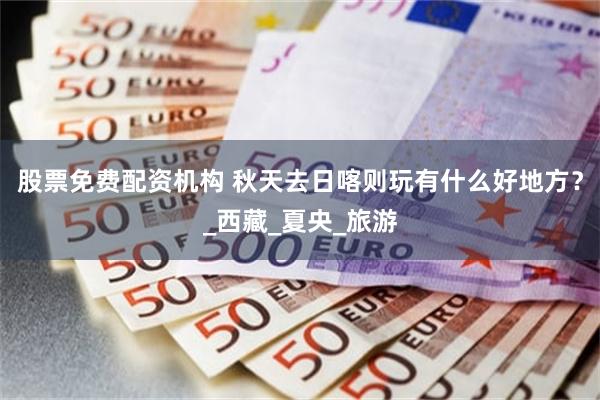 股票免费配资机构 秋天去日喀则玩有什么好地方？_西藏_夏央_旅游