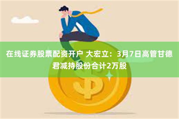 在线证券股票配资开户 大宏立：3月7日高管甘德君减持股份合计2万股