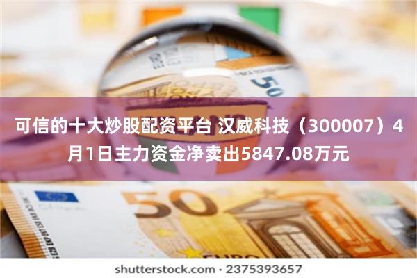 可信的十大炒股配资平台 汉威科技（300007）4月1日主力资金净卖出5847.08万元