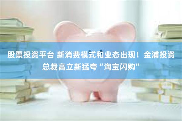 股票投资平台 新消费模式和业态出现！金浦投资总裁高立新猛夸“淘宝闪购”
