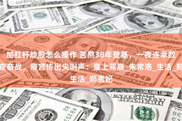 加杠杆炒股怎么操作 苦熬38年登基，一夜连幸数女夜夜奋战，寝宫传出尖叫声：皇上驾崩_朱常洛_生活_郑贵妃