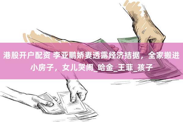 港股开户配资 李亚鹏娇妻透露经济拮据，全家搬进小房子，女儿哭闹_哈金_王菲_孩子