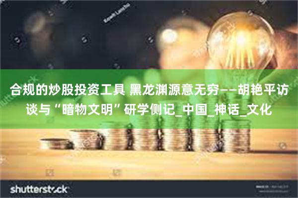 合规的炒股投资工具 黑龙渊源意无穷——胡艳平访谈与“暗物文明”研学侧记_中国_神话_文化