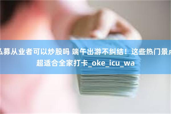 私募从业者可以炒股吗 端午出游不纠结！这些热门景点超适合全家打卡_oke_icu_wa