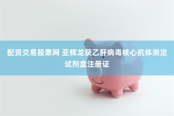配资交易股票网 亚辉龙获乙肝病毒核心抗体测定试剂盒注册证