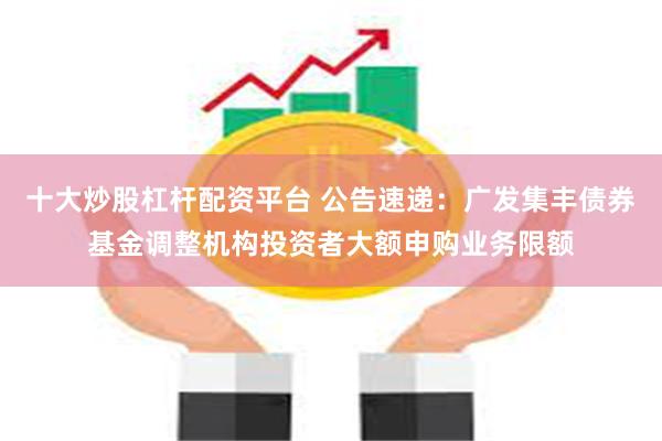十大炒股杠杆配资平台 公告速递：广发集丰债券基金调整机构投资者大额申购业务限额