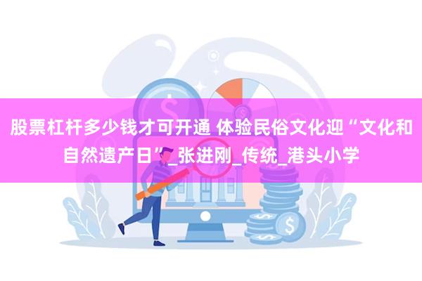 股票杠杆多少钱才可开通 体验民俗文化迎“文化和自然遗产日”_张进刚_传统_港头小学