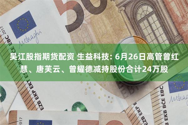吴江股指期货配资 生益科技: 6月26日高管曾红慧、唐芙云、曾耀德减持股份合计24万股
