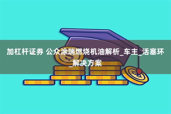 加杠杆证券 公众涂瑞燃烧机油解析_车主_活塞环_解决方案
