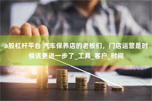 a股杠杆平台 汽车保养店的老板们，门店运营是时候该更进一步了_工具_客户_时间