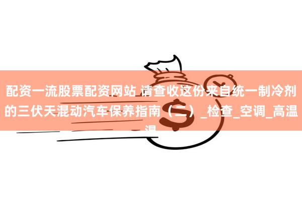 配资一流股票配资网站 请查收这份来自统一制冷剂的三伏天混动汽车保养指南（二）_检查_空调_高温