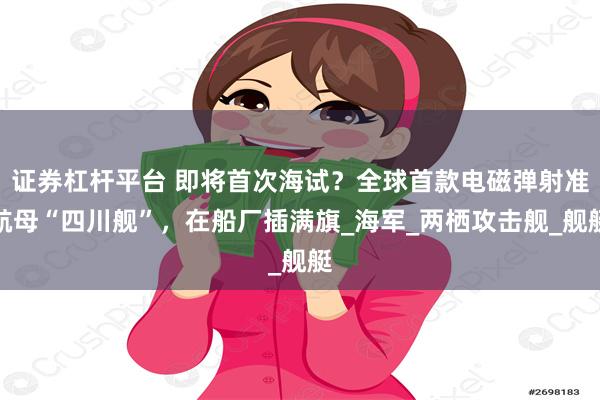 证券杠杆平台 即将首次海试？全球首款电磁弹射准航母“四川舰”，在船厂插满旗_海军_两栖攻击舰_舰艇
