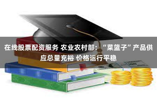在线股票配资服务 农业农村部：“菜篮子”产品供应总量充裕 价格运行平稳