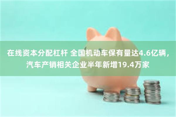 在线资本分配杠杆 全国机动车保有量达4.6亿辆，汽车产销相关企业半年新增19.4万家