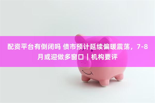配资平台有倒闭吗 债市预计延续偏暖震荡，7-8月或迎做多窗口｜机构要评