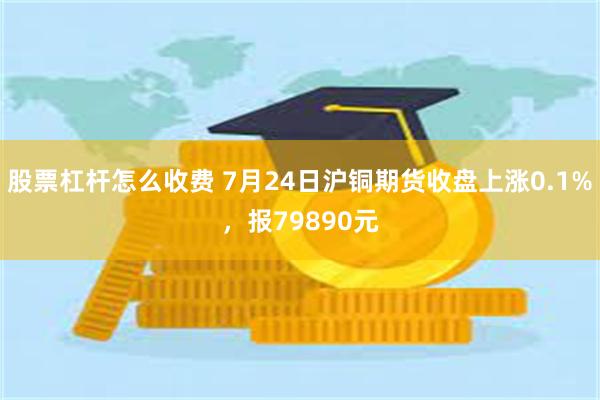 股票杠杆怎么收费 7月24日沪铜期货收盘上涨0.1%，报79890元