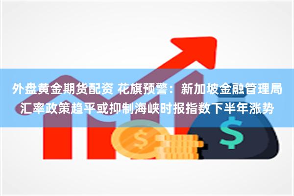 外盘黄金期货配资 花旗预警：新加坡金融管理局汇率政策趋平或抑制海峡时报指数下半年涨势