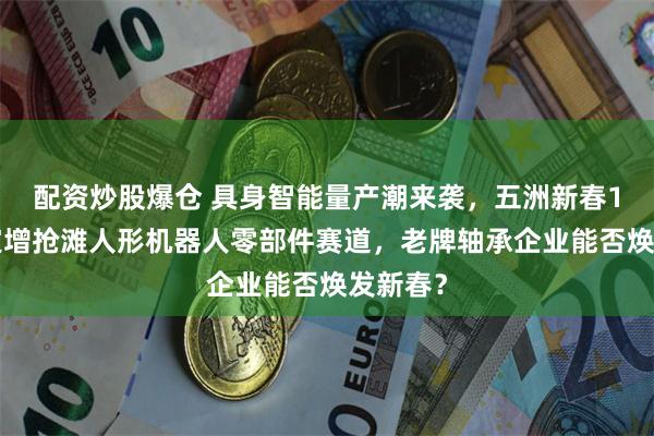 配资炒股爆仓 具身智能量产潮来袭，五洲新春10亿元定增抢滩人形机器人零部件赛道，老牌轴承企业能否焕发新春？