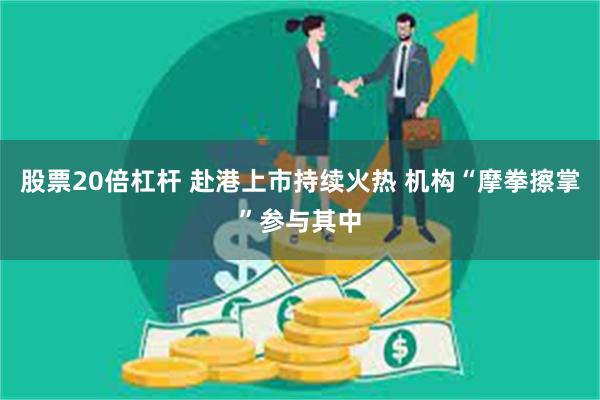 股票20倍杠杆 赴港上市持续火热 机构“摩拳擦掌”参与其中