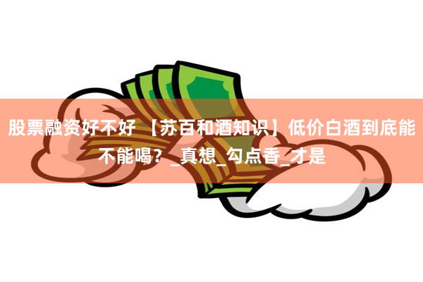 股票融资好不好 【苏百和酒知识】低价白酒到底能不能喝？_真想_勾点香_才是