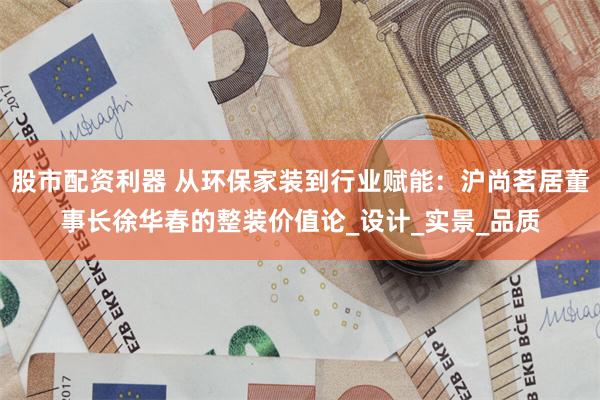 股市配资利器 从环保家装到行业赋能：沪尚茗居董事长徐华春的整装价值论_设计_实景_品质