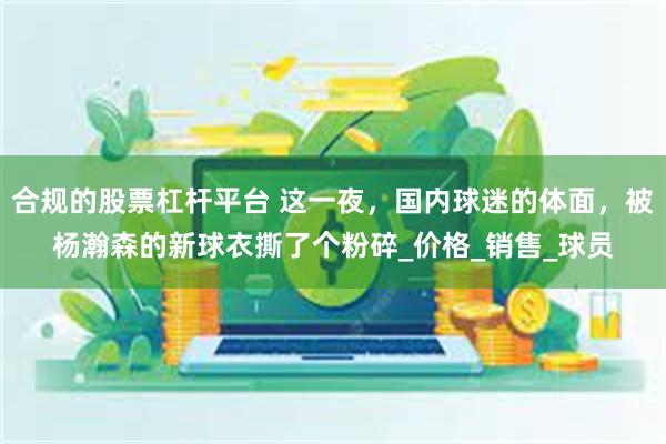 合规的股票杠杆平台 这一夜，国内球迷的体面，被杨瀚森的新球衣撕了个粉碎_价格_销售_球员