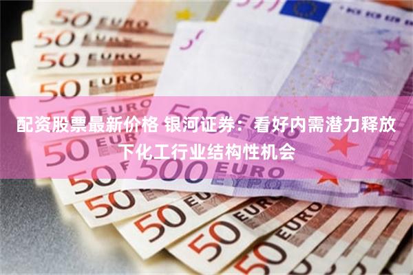 配资股票最新价格 银河证券：看好内需潜力释放下化工行业结构性机会
