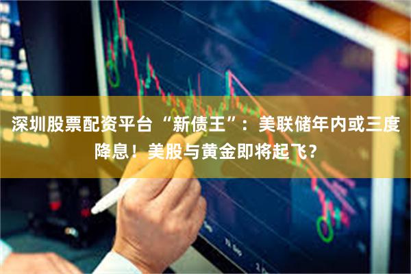 深圳股票配资平台 “新债王”：美联储年内或三度降息！美股与黄金即将起飞？
