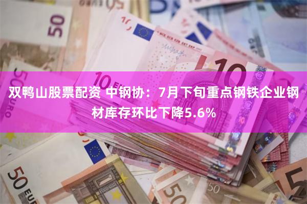 双鸭山股票配资 中钢协：7月下旬重点钢铁企业钢材库存环比下降5.6%