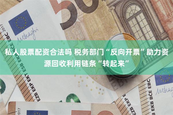 私人股票配资合法吗 税务部门“反向开票”助力资源回收利用链条“转起来”