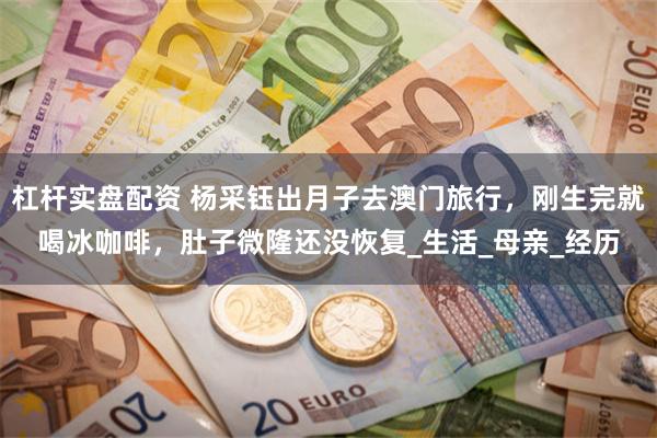 杠杆实盘配资 杨采钰出月子去澳门旅行，刚生完就喝冰咖啡，肚子微隆还没恢复_生活_母亲_经历