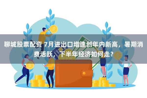 聊城股票配资 7月进出口增速创年内新高，暑期消费活跃，下半年经济如何走？