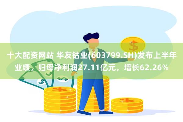 十大配资网站 华友钴业(603799.SH)发布上半年业绩，归母净利润27.11亿元，增长62.26%