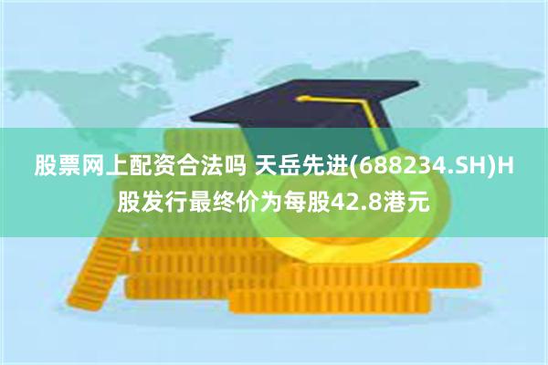 股票网上配资合法吗 天岳先进(688234.SH)H股发行最终价为每股42.8港元