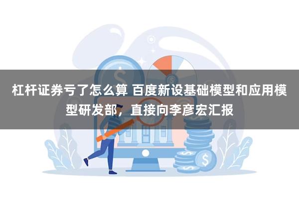杠杆证券亏了怎么算 百度新设基础模型和应用模型研发部,直接向李彦宏汇报