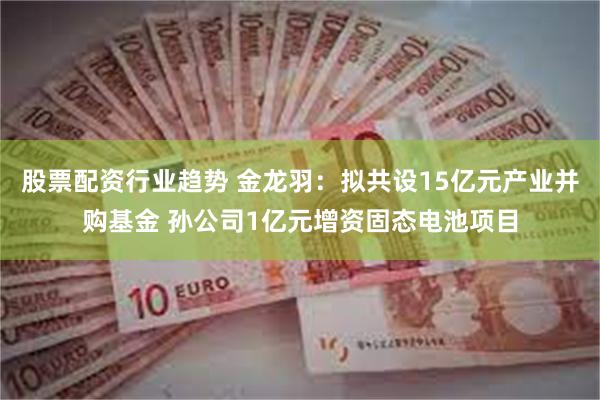 股票配资行业趋势 金龙羽：拟共设15亿元产业并购基金 孙公司1亿元增资固态电池项目